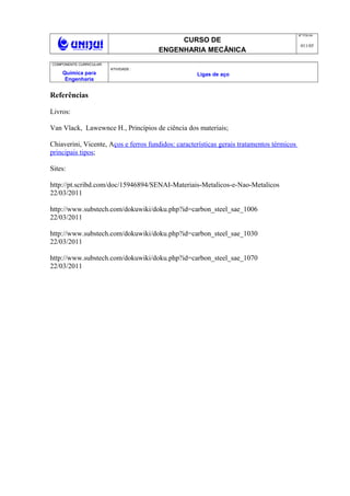 CURSO DE
ENGENHARIA MECÂNICA
NO
FOLHA
011/05
COMPONENTE CURRICULAR:
Química para
Engenharia
ATIVIDADE :
Ligas de aço
Referências
Livros:
Van Vlack, Lawewnce H., Princípios de ciência dos materiais;
Chiaverini, Vicente, Aços e ferros fundidos: características gerais tratamentos térmicos
principais tipos;
Sites:
http://pt.scribd.com/doc/15946894/SENAI-Materiais-Metalicos-e-Nao-Metalicos
22/03/2011
http://www.substech.com/dokuwiki/doku.php?id=carbon_steel_sae_1006
22/03/2011
http://www.substech.com/dokuwiki/doku.php?id=carbon_steel_sae_1030
22/03/2011
http://www.substech.com/dokuwiki/doku.php?id=carbon_steel_sae_1070
22/03/2011
 