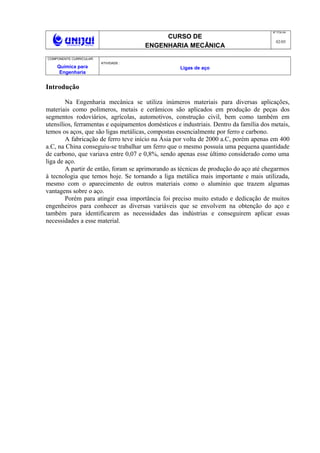 CURSO DE
ENGENHARIA MECÂNICA
NO
FOLHA
02/05
COMPONENTE CURRICULAR:
Química para
Engenharia
ATIVIDADE :
Ligas de aço
Introdução
Na Engenharia mecânica se utiliza inúmeros materiais para diversas aplicações,
materiais como polímeros, metais e cerâmicos são aplicados em produção de peças dos
segmentos rodoviários, agrícolas, automotivos, construção civil, bem como também em
utensílios, ferramentas e equipamentos domésticos e industriais. Dentro da família dos metais,
temos os aços, que são ligas metálicas, compostas essencialmente por ferro e carbono.
A fabricação de ferro teve início na Ásia por volta de 2000 a.C, porém apenas em 400
a.C, na China conseguiu-se trabalhar um ferro que o mesmo possuía uma pequena quantidade
de carbono, que variava entre 0,07 e 0,8%, sendo apenas esse último considerado como uma
liga de aço.
A partir de então, foram se aprimorando as técnicas de produção do aço até chegarmos
à tecnologia que temos hoje. Se tornando a liga metálica mais importante e mais utilizada,
mesmo com o aparecimento de outros materiais como o alumínio que trazem algumas
vantagens sobre o aço.
Porém para atingir essa importância foi preciso muito estudo e dedicação de muitos
engenheiros para conhecer as diversas variáveis que se envolvem na obtenção do aço e
também para identificarem as necessidades das indústrias e conseguirem aplicar essas
necessidades a esse material.
 