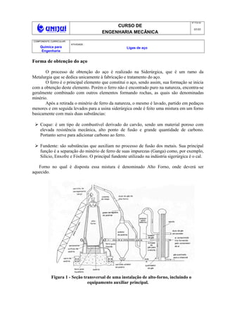 CURSO DE
ENGENHARIA MECÂNICA
NO
FOLHA
05/05
COMPONENTE CURRICULAR:
Química para
Engenharia
ATIVIDADE :
Ligas de aço
Forma de obtenção do aço
O processo de obtenção do aço é realizado na Siderúrgica, que é um ramo da
Metalurgia que se dedica unicamente à fabricação e tratamento do aço.
O ferro é o principal elemento que constitui o aço, sendo assim, sua formação se inicia
com a obtenção deste elemento. Porém o ferro não é encontrado puro na natureza, encontra-se
geralmente combinado com outros elementos formando rochas, as quais são denominadas
minério.
Após a retirada o minério de ferro da natureza, o mesmo é lavado, partido em pedaços
menores e em seguida levados para a usina siderúrgica onde é feito uma mistura em um forno
basicamente com mais duas substâncias:
 Coque: é um tipo de combustível derivado do carvão, sendo um material poroso com
elevada resistência mecânica, alto ponto de fusão e grande quantidade de carbono.
Portanto serve para adicionar carbono ao ferro.
 Fundente: são substâncias que auxiliam no processo de fusão dos metais. Sua principal
função é a separação do minério de ferro de suas impurezas (Ganga) como, por exemplo,
Silício, Enxofre e Fósforo. O principal fundente utilizado na indústria sigerúrgica é o cal.
Forno no qual é disposta essa mistura é denominado Alto Forno, onde deverá ser
aquecido.
Figura 1 - Seção transversal de uma instalação de alto-forno, incluindo o
equipamento auxiliar principal.
 