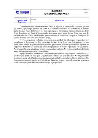CURSO DE
ENGENHARIA MECÂNICA
NO
FOLHA
06/05
COMPONENTE CURRICULAR:
Química para
Engenharia
ATIVIDADE :
Ligas de aço
Com essa mistura pronta dentro do forno, é injetado ar, para então, ocorrer a queima
do carvão, que atinge entorno de 1200º C e derrete o minério. Ao derreter-lo, o mesmo
deposita-se ao fundo do forno, pois é mais denso que as impurezas e escórias produzidas. Este
ferro depositado no fundo é denominado ferro-gusa, que é uma liga de ferro com teor de
carbono elevado. Então são liberadas primeiramente as impurezas e depois o ferro-gusa de
dentro do forno e levados para próxima etapa.
O próximo passo é realizado na Aciaria, uma unidade da siderúrgica responsável por
transformar o ferro gusa em diferentes tipos de aço. Lá o ferro gusa é depositado em um
forno, onde recebe oxigênio em altas pressões, produzindo reações químicas que separam as
impurezas do futuro aço. Então são feitos dois processos de refino, o primário e o secundário.
No primário há uma redução de silício, o manganês e carbono. No refino secundário são feitas
as correções mais específicas e controladas.
Após o acerto da temperatura e da composição química, o aço líquido é solidificado. A
solidificação pode ser feita por Lingotamento contínuo ou convencional. No lingotamento
contínuo o aço é solidificado em um produto semi-acabado como placas, blocos e tarugos. No
lingotamento convencional é solidificado na forma de lingote, no qual passa por processos
como laminação para obterem uma forma que seja aplicável.
 