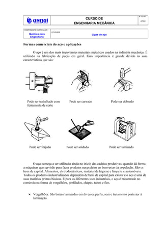 CURSO DE
ENGENHARIA MECÂNICA
NO
FOLHA
07/05
COMPONENTE CURRICULAR:
Química para
Engenharia
ATIVIDADE :
Ligas de aço
Formas comerciais do aço e aplicações
O aço é um dos mais importantes materiais metálicos usados na indústria mecânica. É
utilizado na fabricação de peças em geral. Essa importância é grande devido às suas
características que são:
O aço começa a ser utilizado ainda no início das cadeias produtivas, quando dá forma
a máquinas que servirão para fazer produtos necessários ao bem-estar da população. São os
bens de capital. Alimentos, eletrodomésticos, material de higiene e limpeza e automóveis.
Todos os produtos industrializados dependem de bens de capital para existir e o aço é uma de
suas matérias primas básicas. E para os diferentes usos industriais, o aço é encontrado no
comércio na forma de vergalhões, perfilados, chapas, tubos e fios.
 Vergalhões: São barras laminadas em diversos perfis, sem o tratamento posterior à
laminação.
Pode ser trabalhado com
ferramenta de corte
Pode ser curvado Pode ser dobrado
Pode ser forjado Pode ser soldado Pode ser laminado
 