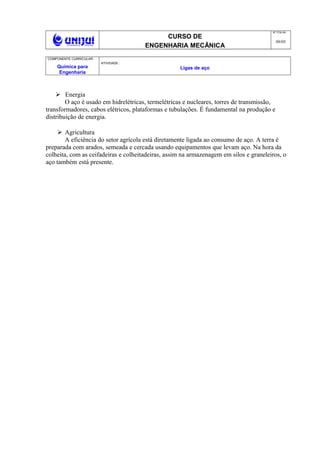CURSO DE
ENGENHARIA MECÂNICA
NO
FOLHA
09/05
COMPONENTE CURRICULAR:
Química para
Engenharia
ATIVIDADE :
Ligas de aço
 Energia
O aço é usado em hidrelétricas, termelétricas e nucleares, torres de transmissão,
transformadores, cabos elétricos, plataformas e tubulações. É fundamental na produção e
distribuição de energia.
 Agricultura
A eficiência do setor agrícola está diretamente ligada ao consumo de aço. A terra é
preparada com arados, semeada e cercada usando equipamentos que levam aço. Na hora da
colheita, com as ceifadeiras e colheitadeiras, assim na armazenagem em silos e graneleiros, o
aço também está presente.
 