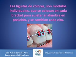 Dra. Patricia Bernache Pérez
bracketsconestilo@gmail.com
http://www.bracketsconestilo.mex.tl
Las liguitas de colores, son módulos
individuales, que se colocan en cada
bracket para sujetar el alambre en
posición, y se cambian cada cita.
 