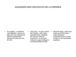 JUGADORS MES DESTACATS DE LA PREMIER
● David de Egea , porter que
medis casi 2'00 metres ,
molta elastisitat i
contundencia per a frenar
el balo i es de nacionalitat
española.
● Jonh Terry , un gran central
del Chelsea , amb molta
capasitat fisica i rapidesa
per a llevar el balo al
contrincant , te una gran
madures i seguis estaguent
al nivell del futbol de elite.
● Kun agüero , un delanter
molt habilidos i rapit en el
balo amb una capasitat de
difinisio impresionant ,
apesar de medir poc mes
de 1'60.
 