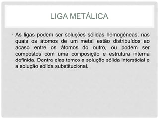LIGA METÁLICA
• As ligas podem ser soluções sólidas homogêneas, nas
quais os átomos de um metal estão distribuídos ao
acaso entre os átomos do outro, ou podem ser
compostos com uma composição e estrutura interna
definida. Dentre elas temos a solução sólida intersticial e
a solução sólida substitucional.
 