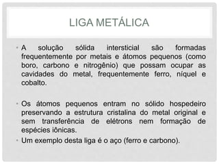 LIGA METÁLICA
• A solução sólida intersticial são formadas
frequentemente por metais e átomos pequenos (como
boro, carbono e nitrogênio) que possam ocupar as
cavidades do metal, frequentemente ferro, níquel e
cobalto.
• Os átomos pequenos entram no sólido hospedeiro
preservando a estrutura cristalina do metal original e
sem transferência de elétrons nem formação de
espécies iônicas.
• Um exemplo desta liga é o aço (ferro e carbono).
 