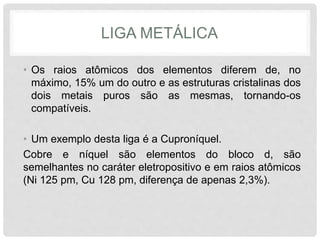 LIGA METÁLICA
• Os raios atômicos dos elementos diferem de, no
máximo, 15% um do outro e as estruturas cristalinas dos
dois metais puros são as mesmas, tornando-os
compatíveis.
• Um exemplo desta liga é a Cuproníquel.
Cobre e níquel são elementos do bloco d, são
semelhantes no caráter eletropositivo e em raios atômicos
(Ni 125 pm, Cu 128 pm, diferença de apenas 2,3%).
 