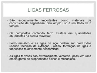LIGAS FERROSAS
• São especialmente importantes como materiais de
construção de engenharia. Seu amplo uso é resultado de 3
fatores:
• Os compostos contendo ferro existem em quantidades
abundantes na crosta terrestre;
• Ferro metálico e as ligas de aço podem ser produzidos
usando técnicas de extração , refino, formação de ligas e
fabricação relativamente econômicas;
• As ligas ferrosas são extremamente versáteis, possuem uma
ampla gama de propriedades físicas e mecânicas.
 