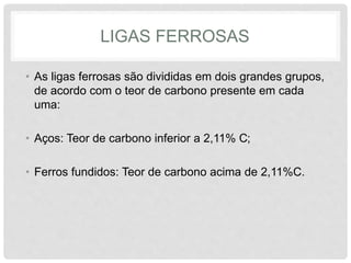 LIGAS FERROSAS
• As ligas ferrosas são divididas em dois grandes grupos,
de acordo com o teor de carbono presente em cada
uma:
• Aços: Teor de carbono inferior a 2,11% C;
• Ferros fundidos: Teor de carbono acima de 2,11%C.
 