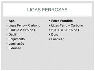 LIGAS FERROSAS
 Aço
 Ligas Ferro – Carbono
 0,008 e 2,11% de C
 Dúctil
 Forjamento
 Laminação
 Extrusão
 Ferro Fundido
 Ligas Ferro – Carbono
 2,06% e 6,67% de C
 Duro
 Fundição
 