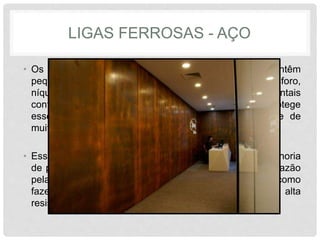LIGAS FERROSAS - AÇO
• Os aços patináveis, ou corten, são aços que contêm
pequenas adições de elementos de liga, como cobre, fósforo,
níquel e cromo, que em determinadas condições ambientais
contribuem para a formação de uma pátina que protege
esses aços da ação corrosiva na atmosfera oxidante de
muitos ambientes urbanos.
• Esses elementos de liga também contribuem para a melhoria
de propriedades mecânicas através do refino de grão, razão
pela qual alguns autores preferem considerá-los como
fazendo parte de um subgrupo dos chamados aços de alta
resistência e baixa liga (ARBL).
 