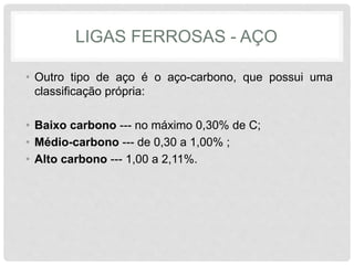 LIGAS FERROSAS - AÇO
• Outro tipo de aço é o aço-carbono, que possui uma
classificação própria:
• Baixo carbono --- no máximo 0,30% de C;
• Médio-carbono --- de 0,30 a 1,00% ;
• Alto carbono --- 1,00 a 2,11%.
 