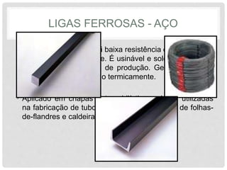 LIGAS FERROSAS - AÇO
• Baixo Carbono: possui baixa resistência e dureza e alta
tenacidade e ductilidade. É usinável e soldável, além de
apresentar baixo custo de produção. Geralmente, este
tipo de aço não é tratado termicamente.
• Aplicado em chapas automobilísticas, placas utilizadas
na fabricação de tubos, construção civil, latas de folhas-
de-flandres e caldeiras.
 