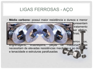 LIGAS FERROSAS - AÇO
• Médio carbono: possui maior resistência e dureza e menor
tenacidade e ductilidade do que o baixo carbono. Apresentam
quantidade de carbono suficiente para receber tratamento
térmico de têmpera, embora o tratamento, para ser efetivo,
exija taxas de resfriamento elevadas e em seções finas.
• Aplicado em rodas e equipamentos ferroviários,
engrenagens, virabrequins, peças de máquinas que
necessitam de elevadas resistências mecânica e ao desgaste
e tenacidade e estruturas parafusadas
 