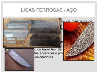 LIGAS FERROSAS - AÇO
• O Aço damasco é a união de dois ou mais aços de
características diferentes, unidos pelo método de
caldeamento. Uma barra de damasco pode ter várias
camadas.
• A grande vantagem do damasco, além da beleza da
lâmina, é a flexibilidade que ele proporciona, pois
geralmente é forjado de um aço de alto teor de carbono
com um de médio ou baixo teor de carbono. É de difícil
obtenção, o que faz encarecer o produto, porém é muito
valorizado por colecionadores.
 