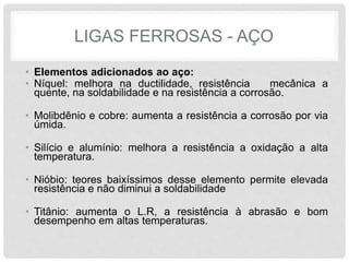 LIGAS FERROSAS - AÇO
• Elementos adicionados ao aço:
• Níquel: melhora na ductilidade, resistência mecânica a
quente, na soldabilidade e na resistência a corrosão.
• Molibdênio e cobre: aumenta a resistência a corrosão por via
úmida.
• Silício e alumínio: melhora a resistência a oxidação a alta
temperatura.
• Nióbio: teores baixíssimos desse elemento permite elevada
resistência e não diminui a soldabilidade
• Titânio: aumenta o L.R, a resistência à abrasão e bom
desempenho em altas temperaturas.
 