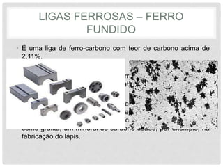 LIGAS FERROSAS – FERRO
FUNDIDO
• É uma liga de ferro-carbono com teor de carbono acima de
2,11%.
• Os produtos são obtidos, mais comumente, pelo processo de
fundição em molde de areia ou matriz.
• O que determina a classificação em cinzento ou branco é a
aparência da fratura do material depois que ele resfriou. E ele
se apresenta sob duas formas: como cementita (Fe3C) ou
como grafita, um mineral de carbono usado, por exemplo, na
fabricação do lápis.
 