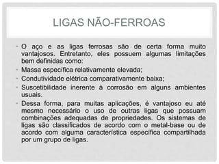 LIGAS NÃO-FERROAS
• O aço e as ligas ferrosas são de certa forma muito
vantajosos. Entretanto, eles possuem algumas limitações
bem definidas como:
• Massa específica relativamente elevada;
• Condutividade elétrica comparativamente baixa;
• Suscetibilidade inerente à corrosão em alguns ambientes
usuais.
• Dessa forma, para muitas aplicações, é vantajoso eu até
mesmo necessário o uso de outras ligas que possuam
combinações adequadas de propriedades. Os sistemas de
ligas são classificados de acordo com o metal-base ou de
acordo com alguma característica específica compartilhada
por um grupo de ligas.
 