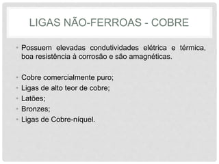 LIGAS NÃO-FERROAS - COBRE
• Possuem elevadas condutividades elétrica e térmica,
boa resistência à corrosão e são amagnéticas.
• Cobre comercialmente puro;
• Ligas de alto teor de cobre;
• Latões;
• Bronzes;
• Ligas de Cobre-níquel.
 