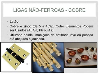 LIGAS NÃO-FERROAS - COBRE
• Latão
• Cobre e zinco (de 5 a 45%), Outro Elementos Podem
ser Usados (Al, Sn, Pb ou As)
• Utilizado desde munições de artilharia leve ou pesada
até abajures e joalheria.
 