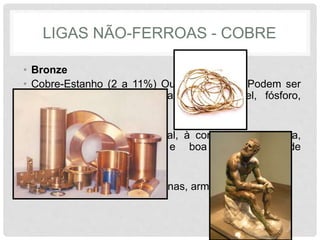 LIGAS NÃO-FERROAS - COBRE
• Bronze
• Cobre-Estanho (2 a 11%) Outro Elementos Podem ser
Usados (zinco, alumínio, antimônio, níquel, fósforo,
chumbo)
• Enorme resistência estrutural, à corrosão atmosférica,
facilidade de fundição e boa capacidade de
acabamento.
• Aplicado em Mancais, bronzinas, armas, Estátuas
 