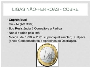 LIGAS NÃO-FERROAS - COBRE
• Cuproníquel
• Cu – Ni (Até 30%)
• Boa Resistência à Corrosão e à Fadiga
• Não é atraída pelo imã
• Moeda ,de 1998 a 2001 cuproníquel (núcleo) e alpaca
(anel), Condensadores e Aparelhos de Destilação.
 