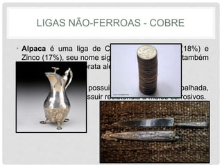 LIGAS NÃO-FERROAS - COBRE
• Alpaca é uma liga de Cobre (65%), Níquel (18%) e
Zinco (17%), seu nome significa metal branco e também
é conhecida como prata alemã.
• É bastante dúctil e possui facilidade de ser trabalhada,
além de também possuir resistência a meios corrosivos.
 