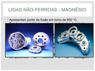 LIGAS NÃO-FERROAS - MAGNÉSIO
• Apresentam ponto de fusão em torno de 650 °C
• Tem boa usinabilidade, podem ser forjadas, laminadas e
fundidas.
• O magnésio possui boa resistência à corrosão em
atmosferas pouco agressivas e susceptível à corrosão
em meios marinhos.
• Também possui boas condutibilidades elétrica e térmica
e absorção às vibrações elásticas.
• Largamente utilizadas na indústria aeronáutica, em
componentes de motores e na fuselagem.
 