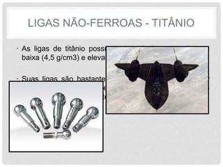 LIGAS NÃO-FERROAS - TITÂNIO
• As ligas de titânio possuem densidade razoavelmente
baixa (4,5 g/cm3) e elevado ponto de fusão (1668 °C)
• Suas ligas são bastante resistentes, porém sua maior
limitação é a elevada reatividade química com outros
elementos em elevadas temperaturas.
 