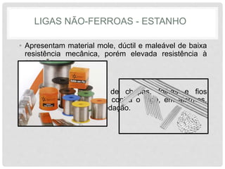 LIGAS NÃO-FERROAS - ESTANHO
• Apresentam material mole, dúctil e maleável de baixa
resistência mecânica, porém elevada resistência à
corrosão.
• Empregado na forma de chapas, folhas e fios
estanhados , segurança contra o fogo, em alarmes,
metais de soldagem e vedação.
 
