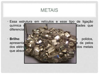 METAIS
• Essa estrutura em retículos e esse tipo de ligação
química resulta em uma série de propriedades que
diferenciam os metais de outras substancias.
• Brilho: os objetos metálicos, quando polidos,
apresentam um brilho característico. Isto se da pelos
dos elétrons livres localizados na superfície dos metais
que absorvem e irradiam a luz.
 
