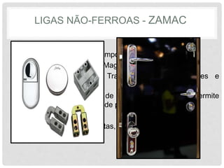 LIGAS NÃO-FERROAS - ZAMAC
• Seu nome vem da composição da sua liga:
Zinco, Alumínio, Magnésio, e Cobre.
• Boa resistência à Tração, Corrosão, Choques e
Desgastes
• Possui baixo ponto de fusão, 400°C, o que permite
uma maior produção de peças fundidas em serie.
• Aplicada em Maçanetas, chaves, espelhos.
 