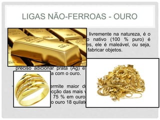 LIGAS NÃO-FERROAS - OURO
• Este metal pode ser encontrado livremente na natureza, é o
chamado ouro nativo. O ouro nativo (100 % puro) é
designado como ouro 24 quilates, ele é maleável, ou seja,
não apresenta consistência para fabricar objetos.
• Sendo assim, no processo de obtenção de joias preciosas, é
preciso adicionar prata (Ag) e cobre (Cu) formando então
uma liga metálica com o ouro.
• Esta ligação permite maior dureza ao material, tornando
possível a confecção das mais variadas joias. A porcentagem
da mistura é de 75 % em ouro e 25 % em prata e cobre, o
que dá origem ao ouro 18 quilates.
 