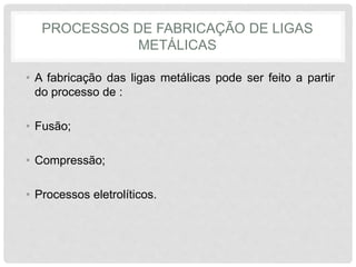 PROCESSOS DE FABRICAÇÃO DE LIGAS
METÁLICAS
• A fabricação das ligas metálicas pode ser feito a partir
do processo de :
• Fusão;
• Compressão;
• Processos eletrolíticos.
 