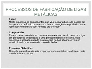 PROCESSOS DE FABRICAÇÃO DE LIGAS
METÁLICAS
• Fusão
• Neste processo os componentes que vão formar a liga, são postos em
temperatura de fusão para a sua mistura homogênea e posteriormente
resfriados em formas com formato pré-definido.
• Compressão
• Este processo consiste em misturar os materiais de vão compor a liga
em proporções adequadas a uma pressão bastante elevada, este
processo e utilizado quando os materiais da liga são imiscíveis no
estado liquido e tem elevado ponto de fusão.
• Processo Eletrolítico
• Consiste na mistura de sais proporcionando a mistura de dois ou mais
metais sobre o catodo.
 