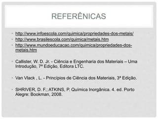 REFERÊNICAS
• http://www.infoescola.com/quimica/propriedades-dos-metais/
• http://www.brasilescola.com/quimica/metais.htm
• http://www.mundoeducacao.com/quimica/propriedades-dos-
metais.htm
• Callister, W. D. Jr. - Ciência e Engenharia dos Materiais – Uma
Introdução, 7ª Edição, Editora LTC.
• Van Vlack , L. - Princípios de Ciência dos Materiais, 3ª Edição.
• SHRIVER, D. F.; ATKINS, P. Química Inorgânica. 4. ed. Porto
Alegre: Bookman, 2008.
 