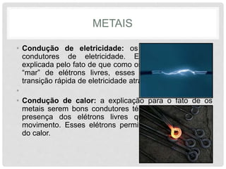 METAIS
• Condução de eletricidade: os metais são ótimos
condutores de eletricidade. Essa propriedade é
explicada pelo fato de que como os metais possuem um
“mar” de elétrons livres, esses elétrons permitem a
transição rápida de eletricidade através do metal.
•
• Condução de calor: a explicação para o fato de os
metais serem bons condutores térmicos é baseada na
presença dos elétrons livres que são dotados de
movimento. Esses elétrons permitem o trânsito rápido
do calor.
 
