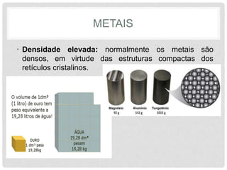 METAIS
• Densidade elevada: normalmente os metais são
densos, em virtude das estruturas compactas dos
retículos cristalinos.
 