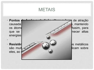 METAIS
• Pontos de fusão e ebulição altos: a força de atração
causada pelo “mar de elétrons” é muito forte, mantendo
os átomos unidos com muita intensidade. Assim, para
que se rompa essa ligação é preciso fornecer altas
energias externas.
•
• Resistência à tração: Da mesma forma, fios metálicos
são muito resistentes às forças que se aplicam sobre
eles, ao serem puxados ou alongados.
 