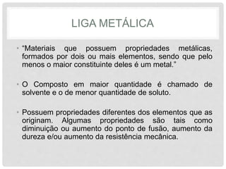 LIGA METÁLICA
• “Materiais que possuem propriedades metálicas,
formados por dois ou mais elementos, sendo que pelo
menos o maior constituinte deles é um metal.”
• O Composto em maior quantidade é chamado de
solvente e o de menor quantidade de soluto.
• Possuem propriedades diferentes dos elementos que as
originam. Algumas propriedades são tais como
diminuição ou aumento do ponto de fusão, aumento da
dureza e/ou aumento da resistência mecânica.
 