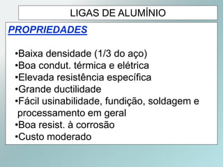 LIGAS DE ALUMÍNIO
PROPRIEDADES
•Baixa densidade (1/3 do aço)
•Boa condut. térmica e elétrica
•Elevada resistência específica
•Grande ductilidade
•Fácil usinabilidade, fundição, soldagem e
processamento em geral
•Boa resist. à corrosão
•Custo moderado
 