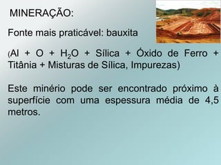Fonte mais praticável: bauxita
(Al + O + H2O + Sílica + Óxido de Ferro +
Titânia + Misturas de Sílica, Impurezas)
Este minério pode ser encontrado próximo à
superfície com uma espessura média de 4,5
metros.
MINERAÇÃO:
 