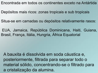 A bauxita é dissolvida em soda cáustica e,
posteriormente, filtrada para separar todo o
material sólido, concentrando-se o filtrado para
a cristalização da alumina.
Encontrada em todos os continentes exceto na Antártida
Depósitos mais ricos: zonas tropicais e sub tropicais
Situa-se em camadas ou depósitos relativamente rasos:
EUA, Jamaica, República Dominicana, Haiti, Guiana,
Brasil, França, Itália, Hungria, África Equatorial
 