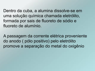 Dentro da cuba, a alumina dissolve-se em
uma solução química chamada eletrólito,
formada por sais de fluoreto de sódio e
fluoreto de alumínio.
A passagem da corrente elétrica proveniente
do anodo ( pólo positivo) pelo eletrólito
promove a separação do metal do oxigênio
 