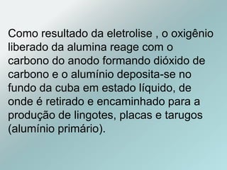 Como resultado da eletrolise , o oxigênio
liberado da alumina reage com o
carbono do anodo formando dióxido de
carbono e o alumínio deposita-se no
fundo da cuba em estado líquido, de
onde é retirado e encaminhado para a
produção de lingotes, placas e tarugos
(alumínio primário).
 