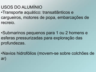 USOS DO ALUMÍNIO
•Transporte aquático: transatlânticos e
cargueiros, motores de popa, embarcações de
recreio.
•Submarinos pequenos para 1 ou 2 homens e
esferas pressurizadas para exploração das
profundezas.
•Navios hidrofólios (movem-se sobre colchões de
ar)
 