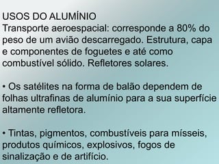 USOS DO ALUMÍNIO
Transporte aeroespacial: corresponde a 80% do
peso de um avião descarregado. Estrutura, capa
e componentes de foguetes e até como
combustível sólido. Refletores solares.
• Os satélites na forma de balão dependem de
folhas ultrafinas de alumínio para a sua superfície
altamente refletora.
• Tintas, pigmentos, combustíveis para mísseis,
produtos químicos, explosivos, fogos de
sinalização e de artifício.
 