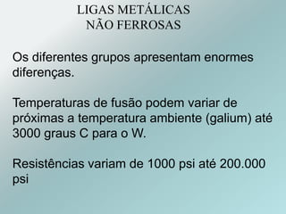 LIGAS METÁLICAS
NÃO FERROSAS
Os diferentes grupos apresentam enormes
diferenças.
Temperaturas de fusão podem variar de
próximas a temperatura ambiente (galium) até
3000 graus C para o W.
Resistências variam de 1000 psi até 200.000
psi
 