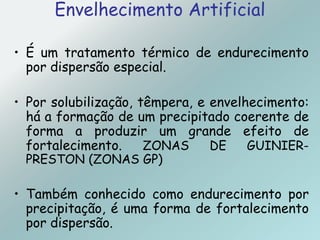 Envelhecimento Artificial
• É um tratamento térmico de endurecimento
por dispersão especial.
• Por solubilização, têmpera, e envelhecimento:
há a formação de um precipitado coerente de
forma a produzir um grande efeito de
fortalecimento. ZONAS DE GUINIER-
PRESTON (ZONAS GP)
• Também conhecido como endurecimento por
precipitação, é uma forma de fortalecimento
por dispersão.
 