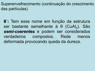 θ`: Tem esse nome em função da estrutura
ser bastante semelhante à θ (CuAl2). São
semi-coerentes e podem ser considerados
verdadeiros compostos. Rede menos
deformada provocando queda da dureza.
Superenvelhecimento (continuação do crescimento
das partículas)
 